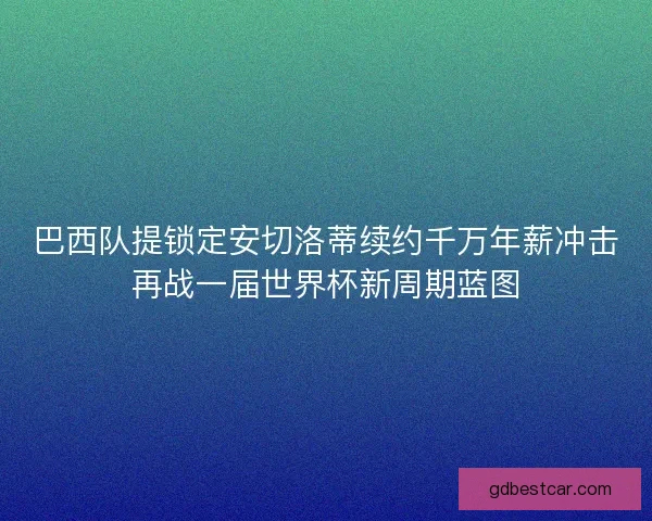 巴西队提锁定安切洛蒂续约千万年薪冲击再战一届世界杯新周期蓝图