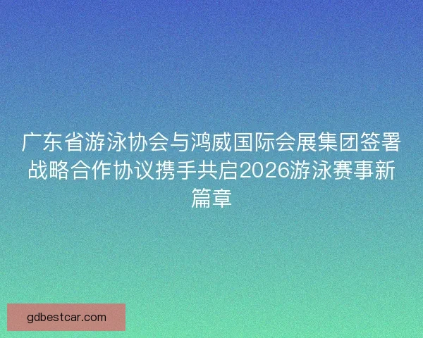 广东省游泳协会与鸿威国际会展集团签署战略合作协议携手共启2026游泳赛事新篇章