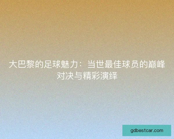 大巴黎的足球魅力：当世最佳球员的巅峰对决与精彩演绎