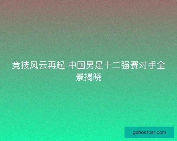 竞技风云再起 中国男足十二强赛对手全景揭晓