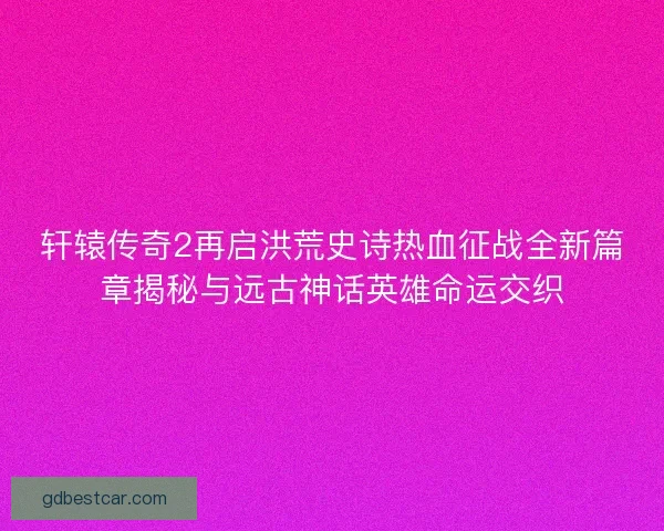 轩辕传奇2再启洪荒史诗热血征战全新篇章揭秘与远古神话英雄命运交织